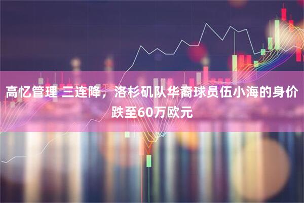高忆管理 三连降，洛杉矶队华裔球员伍小海的身价跌至60万欧元