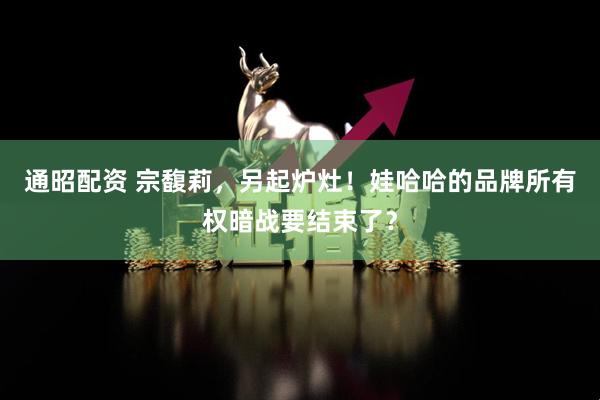 通昭配资 宗馥莉，另起炉灶！娃哈哈的品牌所有权暗战要结束了？