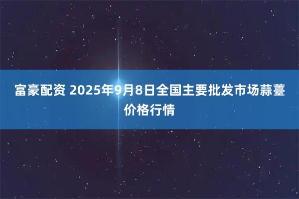 富豪配资 2025年9月8日全国主要批发市场蒜薹价格行情