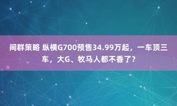 间群策略 纵横G700预售34.99万起，一车顶三车，大G、牧马人都不香了？