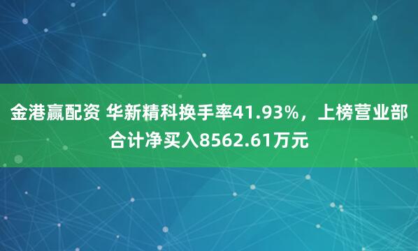金港赢配资 华新精科换手率41.93%，上榜营业部合计净买入8562.61万元