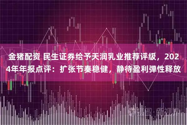 金猪配资 民生证券给予天润乳业推荐评级，2024年年报点评：扩张节奏稳健，静待盈利弹性释放