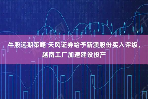 牛股远期策略 天风证券给予新澳股份买入评级，越南工厂加速建设投产