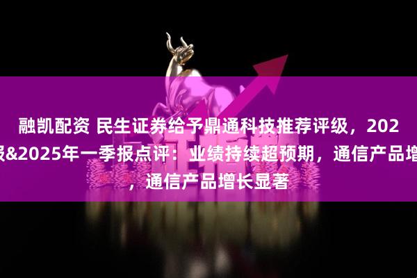 融凯配资 民生证券给予鼎通科技推荐评级，2024年年报&2025年一季报点评：业绩持续超预期，通信产品增长显著