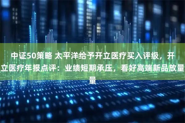 中证50策略 太平洋给予开立医疗买入评级，开立医疗年报点评：业绩短期承压，看好高端新品放量