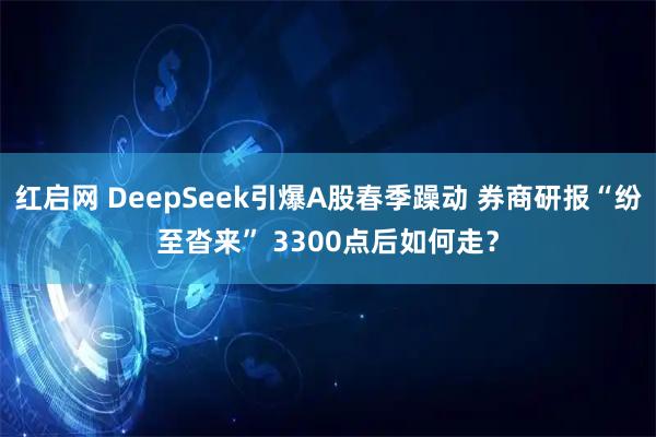 红启网 DeepSeek引爆A股春季躁动 券商研报“纷至沓来” 3300点后如何走？