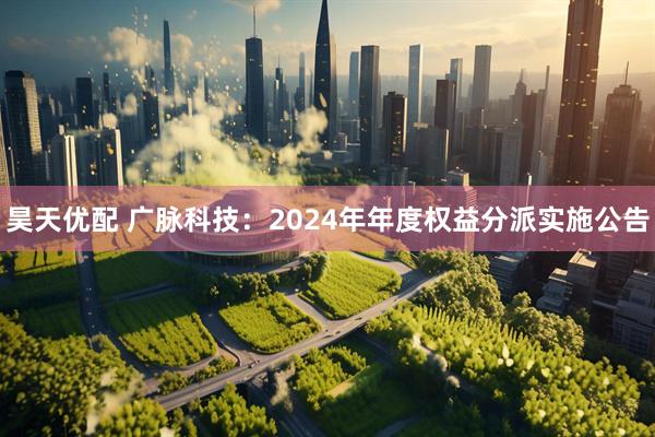 昊天优配 广脉科技：2024年年度权益分派实施公告