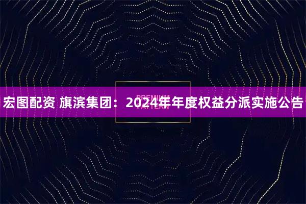 宏图配资 旗滨集团：2024年年度权益分派实施公告
