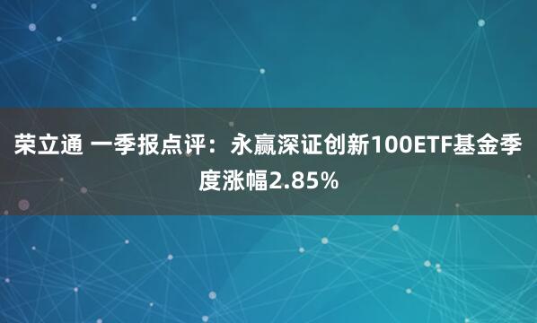 荣立通 一季报点评：永赢深证创新100ETF基金季度涨幅2.85%