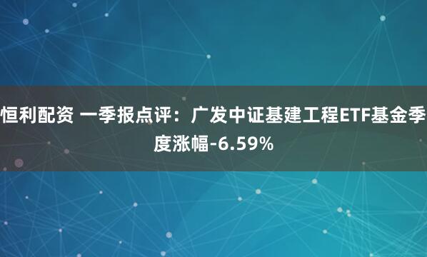 恒利配资 一季报点评：广发中证基建工程ETF基金季度涨幅-6.59%