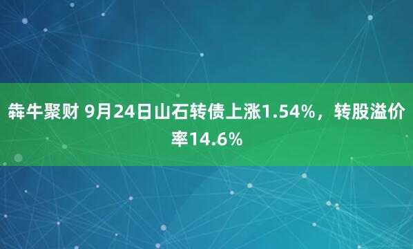 犇牛聚财 9月24日山石转债上涨1.54%，转股溢价率14.6%