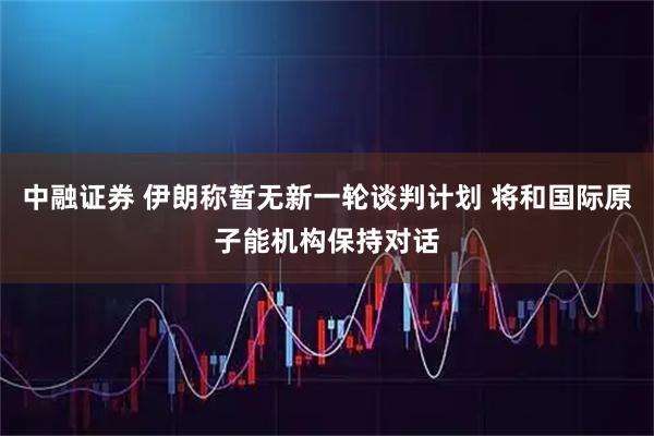 中融证券 伊朗称暂无新一轮谈判计划 将和国际原子能机构保持对话