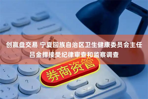 创赢盘交易 宁夏回族自治区卫生健康委员会主任吕金捍接受纪律审查和监察调查