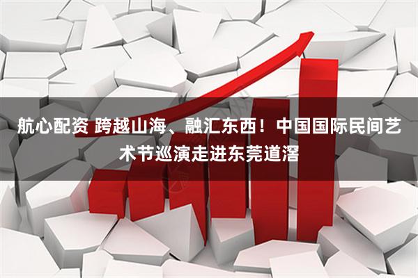 航心配资 跨越山海、融汇东西！中国国际民间艺术节巡演走进东莞道滘