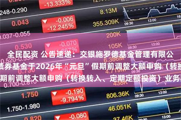 全民配资 公告速递：交银施罗德基金管理有限公司关于交银裕隆纯债债券基金于2026年“元旦”假期前调整大额申购（转换转入、定期定额投资）业务限额