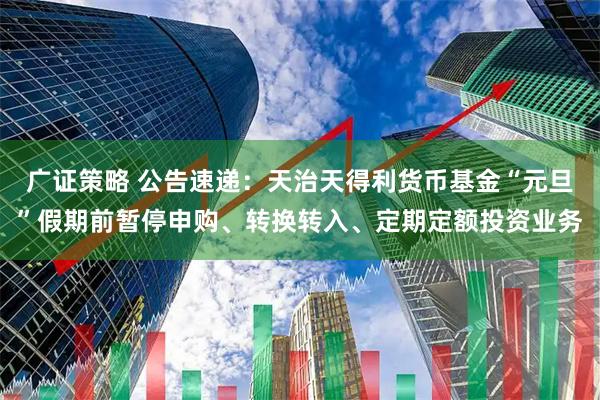 广证策略 公告速递：天治天得利货币基金“元旦”假期前暂停申购、转换转入、定期定额投资业务