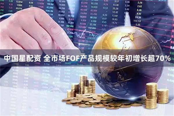 中国星配资 全市场FOF产品规模较年初增长超70%