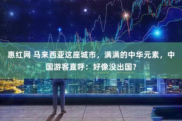 惠红网 马来西亚这座城市，满满的中华元素，中国游客直呼：好像没出国？