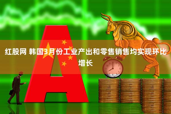 红股网 韩国3月份工业产出和零售销售均实现环比增长