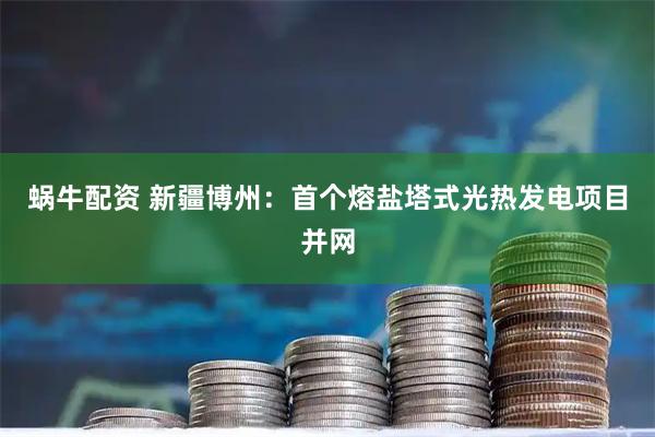 蜗牛配资 新疆博州：首个熔盐塔式光热发电项目并网