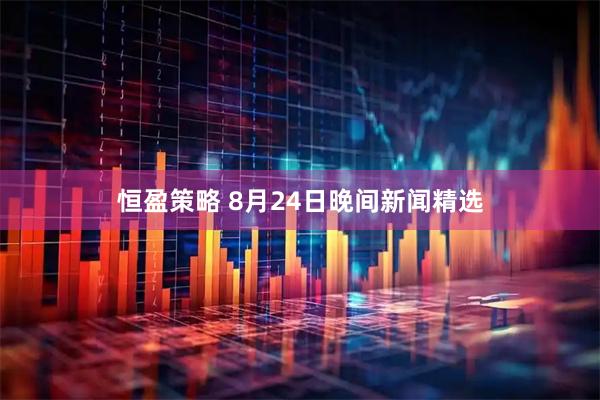 恒盈策略 8月24日晚间新闻精选